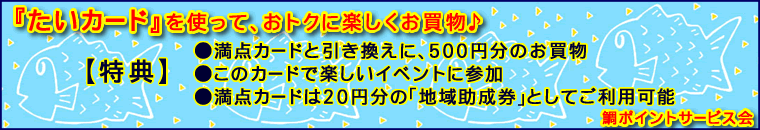 『たいカード』を使って、おトクに楽しくお買物♪【特典】・満点カードと引き換えに、500円分のお買物・このカードで楽しいイベントに参加・満点カードは20円分の｢地域助成券｣としてご利用可能。鯛ポイントサービス会