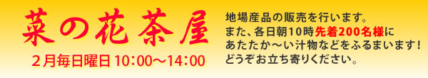 菜の花茶屋　2月毎日曜日10：00～14：00地場産品の販売を行います。また、各日朝10時先着200名様にあたたか～い汁物などをふるまいます。