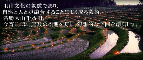 里山文化の象徴であり、自然と人とが融合することにより成る芸術、名勝大山千枚田。今宵ここに、無数の松明を灯し、幻想的な空間を創り出す。